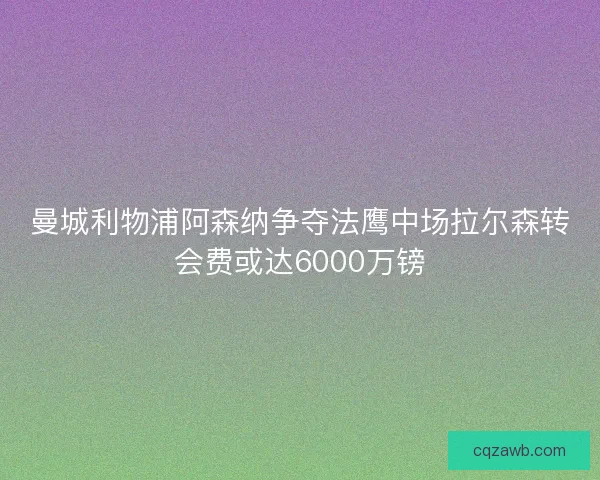 曼城利物浦阿森纳争夺法鹰中场拉尔森转会费或达6000万镑