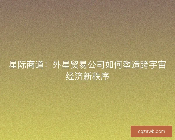 星际商道:外星贸易公司如何塑造跨宇宙经济新秩序 星际商道:外星贸易公司如何塑造跨宇宙经济新秩序