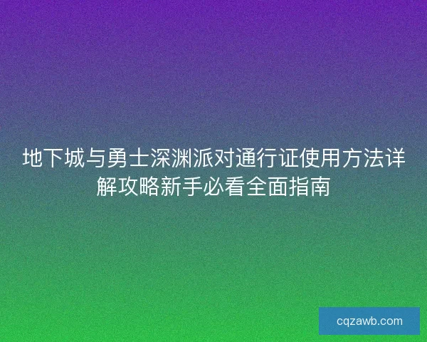 地下城与勇士深渊派对通行证使用方法详解攻略新手必看全面指南