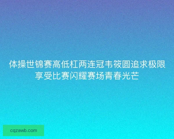 体操世锦赛高低杠两连冠韦筱圆追求极限享受比赛闪耀赛场青春光芒 体操世锦赛高低杠两连冠韦筱圆追求极限享受比赛闪耀赛场青春光芒