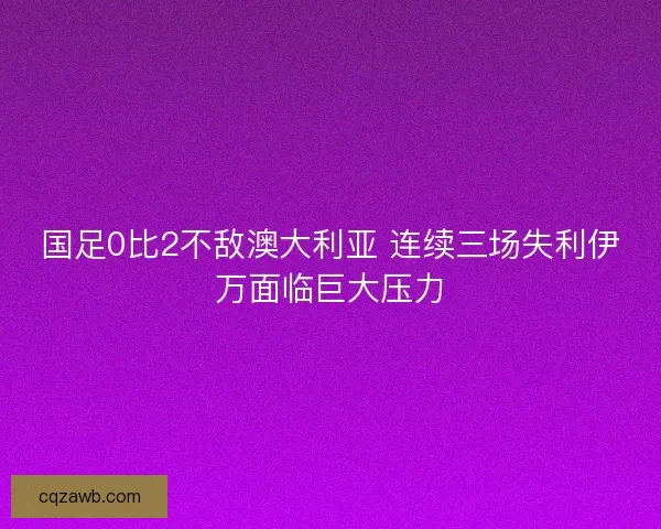 国足0比2不敌澳大利亚 连续三场失利伊万面临巨大压力 国足0比2不敌澳大利亚 连续三场失利伊万面临巨大压力