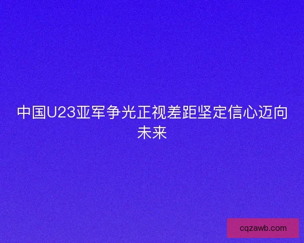 中国U23亚军争光正视差距坚定信心迈向未来