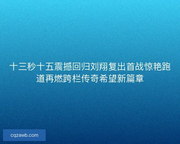 十三秒十五震撼回归刘翔复出首战惊艳跑道再燃跨栏传奇希望新篇章 十三秒十五震撼回归刘翔复出首战惊艳跑道再燃跨栏传奇希望新篇章
