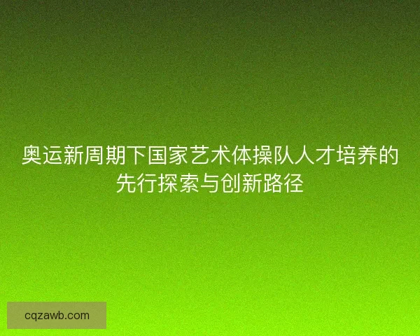 奥运新周期下国家艺术体操队人才培养的先行探索与创新路径 奥运新周期下国家艺术体操队人才培养的先行探索与创新路径
