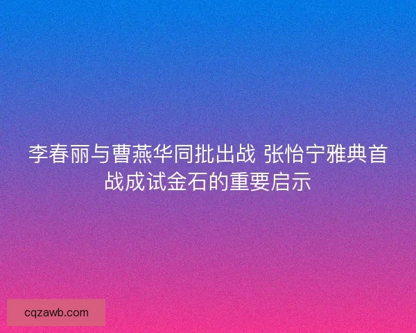 李春丽与曹燕华同批出战 张怡宁雅典首战成试金石的重要启示
