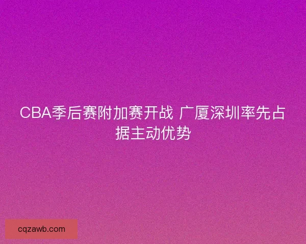 CBA季后赛附加赛开战 广厦深圳率先占据主动优势