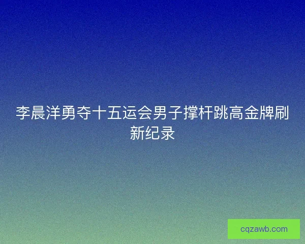 李晨洋勇夺十五运会男子撑杆跳高金牌刷新纪录 李晨洋勇夺十五运会男子撑杆跳高金牌刷新纪录