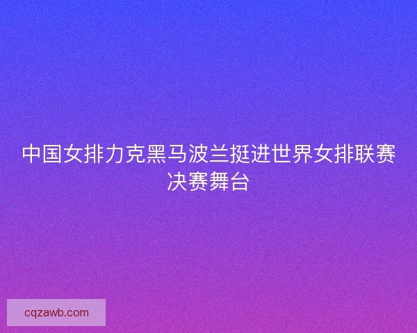 中国女排力克黑马波兰挺进世界女排联赛决赛舞台