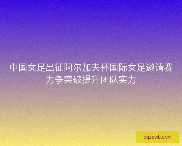 中国女足出征阿尔加夫杯国际女足邀请赛力争突破提升团队实力