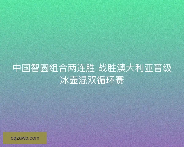 中国智圆组合两连胜 战胜澳大利亚晋级冰壶混双循环赛 中国智圆组合两连胜 战胜澳大利亚晋级冰壶混双循环赛