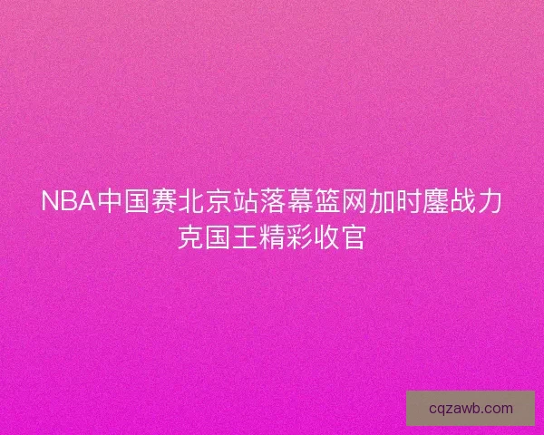 NBA中国赛北京站落幕篮网加时鏖战力克国王精彩收官 NBA中国赛北京站落幕篮网加时鏖战力克国王精彩收官