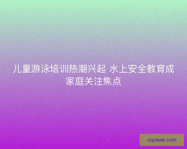 儿童游泳培训热潮兴起 水上安全教育成家庭关注焦点 儿童游泳培训热潮兴起 水上安全教育成家庭关注焦点