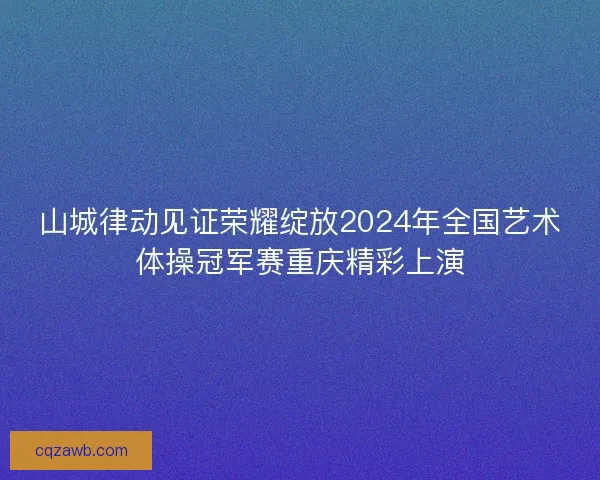 山城律动见证荣耀绽放2024年全国艺术体操冠军赛重庆精彩上演 山城律动见证荣耀绽放2024年全国艺术体操冠军赛重庆精彩上演