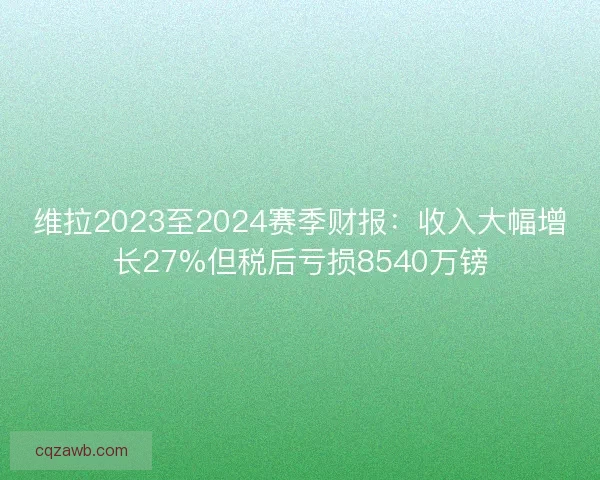 维拉2023至2024赛季财报:收入大幅增长27%但税后亏损8540万镑 维拉2023至2024赛季财报:收入大幅增长27%但税后亏损8540万镑