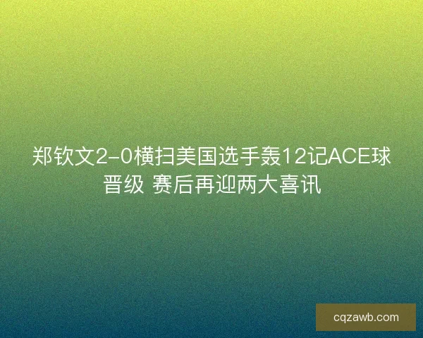 郑钦文2-0横扫美国选手轰12记ACE球晋级 赛后再迎两大喜讯 郑钦文2-0横扫美国选手轰12记ACE球晋级 赛后再迎两大喜讯