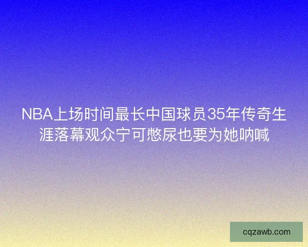 NBA上场时间最长中国球员35年传奇生涯落幕观众宁可憋尿也要为她呐喊