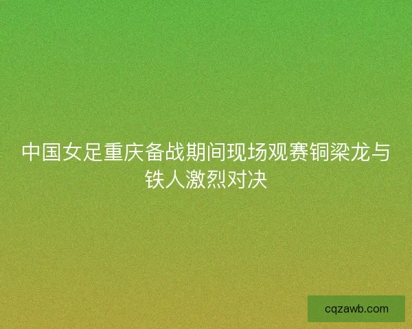 中国女足重庆备战期间现场观赛铜梁龙与铁人激烈对决 中国女足重庆备战期间现场观赛铜梁龙与铁人激烈对决
