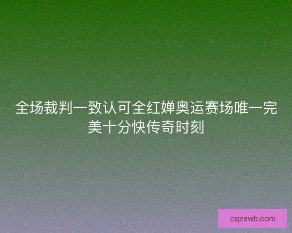全场裁判一致认可全红婵奥运赛场唯一完美十分快传奇时刻 全场裁判一致认可全红婵奥运赛场唯一完美十分快传奇时刻