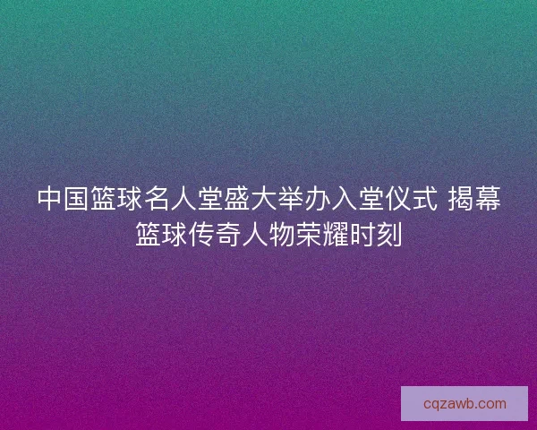 中国篮球名人堂盛大举办入堂仪式 揭幕篮球传奇人物荣耀时刻 中国篮球名人堂盛大举办入堂仪式 揭幕篮球传奇人物荣耀时刻