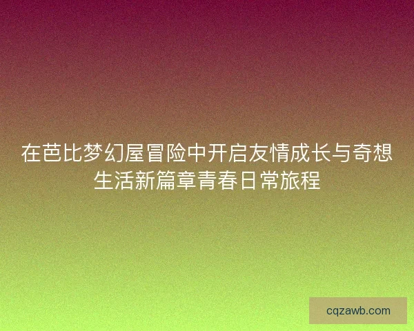 在芭比梦幻屋冒险中开启友情成长与奇想生活新篇章青春日常旅程 在芭比梦幻屋冒险中开启友情成长与奇想生活新篇章青春日常旅程