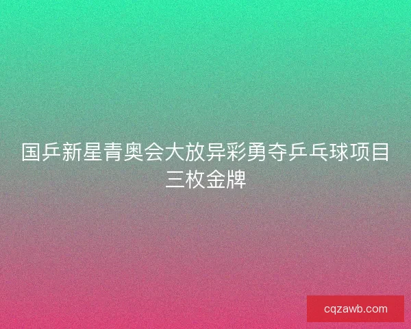 国乒新星青奥会大放异彩勇夺乒乓球项目三枚金牌 国乒新星青奥会大放异彩勇夺乒乓球项目三枚金牌